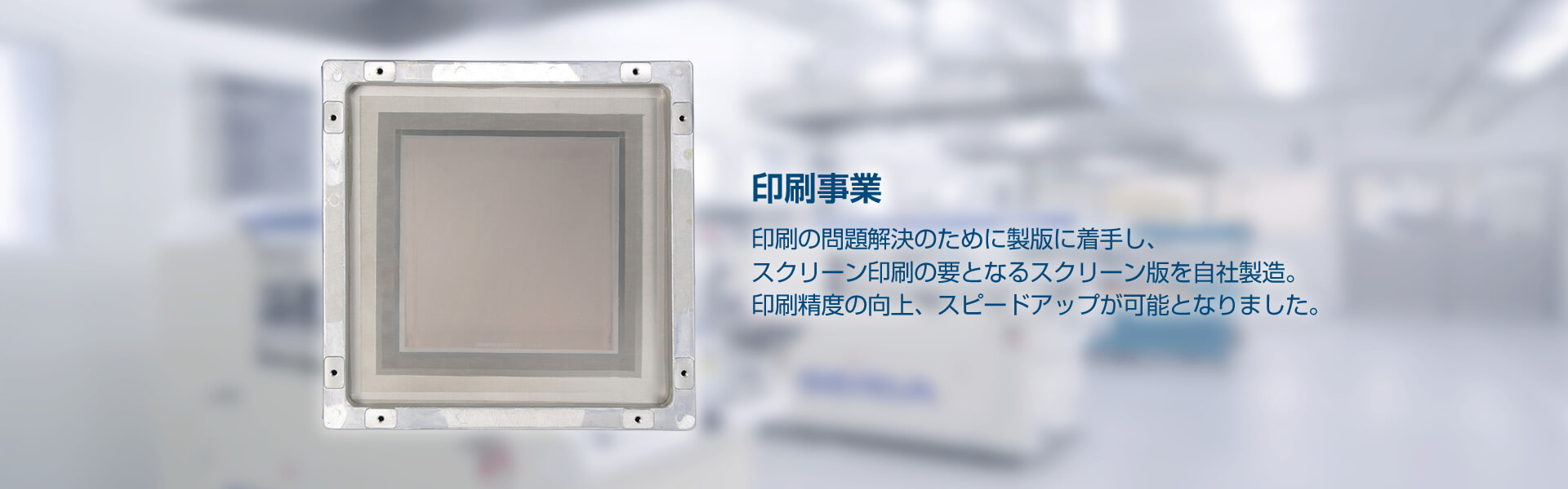 印刷事業 印刷の問題解決のために製版に着手し、スクリーン印刷の要となるスクリーン版を自社製造。印刷精度の向上、スピードアップが可能となりました