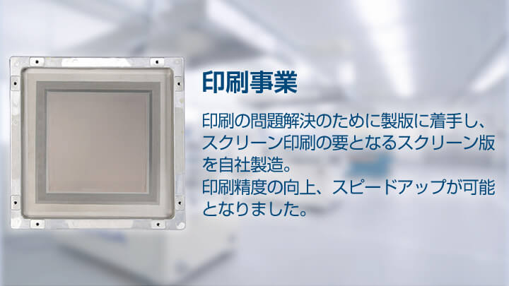 印刷事業 印刷の問題解決のために製版に着手し、スクリーン印刷の要となるスクリーン版を自社製造。印刷精度の向上、スピードアップが可能となりました